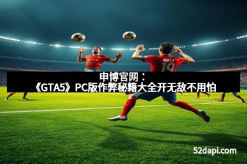申博官网：《GTA5》PC版作弊秘籍大全开无敌不用怕